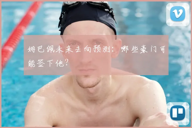姆巴佩未来去向预测：哪些豪门可能签下他？