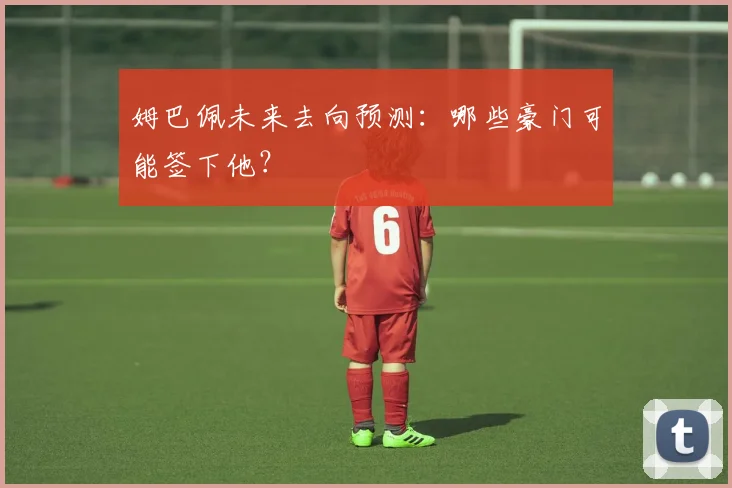 姆巴佩未来去向预测：哪些豪门可能签下他？