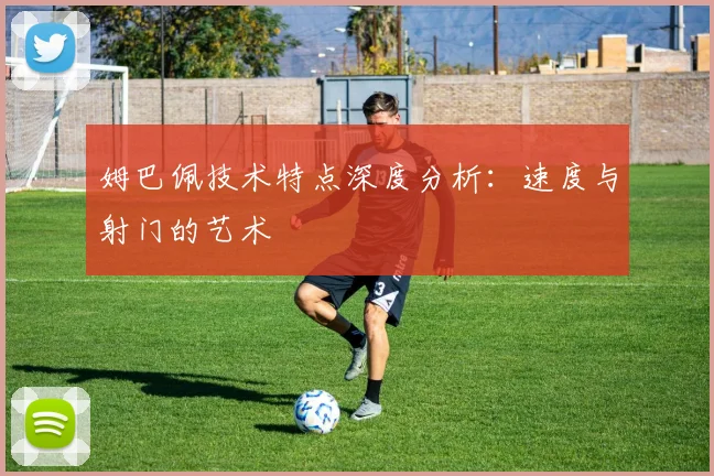 姆巴佩技术特点深度分析：速度与射门的艺术