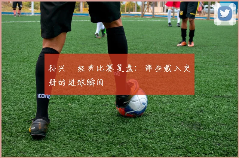 孙兴慜经典比赛复盘：那些载入史册的进球瞬间
